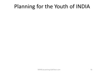 Planning for the Youth of INDIA

1. Emphasis on 100% Primary Literacy
       p                     y       y
2. Empowerment of the Female Child
3. Entrepreneurial Skill Development (ESD) from
         p                     p
   Primary Stages
4. Vocational Education & Training (VET) to start at
   the
   th earliest stages, b d on lik and preferences
           li t t      based    likes d     f
5. Emphasis on ESD & VET rather than the present
   college system



                   WWW.eLearning-SoftTech.com          19
 