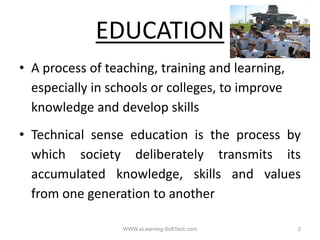 EDUCATION
• A process of teaching, training and learning
                teaching                learning,
  especially in schools or colleges, to improve
  knowledge and d l skills
  k    l d       d develop kill
• Technical sense education is the process by
  which society deliberately transmits its
  accumulated k
         l t d knowledge, skills and values
                     l d      kill  d    l
  from one generation to another

                   WWW.eLearning-SoftTech.com       2
 