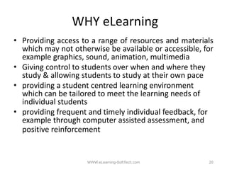 WHY eLearning
• Providing access to a range of resources and materials
  which may not otherwise be available or accessible for
                                            accessible,
  example graphics, sound, animation, multimedia
• Giving control to students over when and where they
  study & allowing students to study at their own pace
     d      ll i       d          d      h i
• providing a student centred learning environment
  which can be tailored to meet the learning needs of
                                            g
  individual students
• providing frequent and timely individual feedback, for
  example through computer assisted assessment and
                                      assessment,
  positive reinforcement


                    WWW.eLearning-SoftTech.com        20
 
