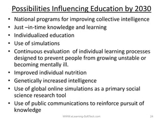 Possibilities Influencing Education by 2030
•   National programs f i
    N i      l         for improving collective i lli
                                   i   ll i intelligence
•   Just –in‐time knowledge and learning
•   Individualized education
•   Use of simulations
•   Continuous evaluation of individual learning processes
    designed to prevent people from growing unstable or
    becoming mentally ill.
•   Improved individual nutrition
•   Genetically increased intelligence
•   Use f l b l li
    U of global online simulations as a primary social
                          i l ti           i         i l
    science research tool
•   Use of public communications to reinforce pursuit of
    knowledge
                       WWW.eLearning-SoftTech.com        24
 