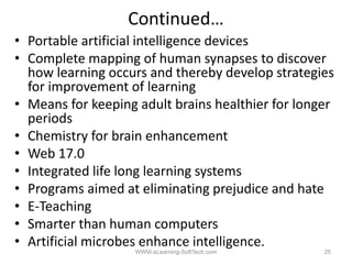 Continued…
• P t bl artificial i t lli
  Portable tifi i l intelligence d i
                                  devices
• Complete mapping of human synapses to discover
  how learning occurs and thereby develop strategies
  for improvement of learning
• Means for keeping adult brains healthier for longer
  periods
        d
• Chemistry for brain enhancement
• W b 17.0
  Web 17 0
• Integrated life long learning systems
• Programs aimed at eliminating prejudice and hate
• E‐Teaching
• Smarter than human computers
• Artificial microbes enhance intelligence.
                    WWW.eLearning-SoftTech.com     25
 