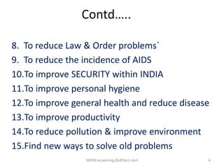 Contd…..

8. To reduce Law & Order problems
                          problems`
9. To reduce the incidence of AIDS
10.To improve SECURITY within INDIA
10 T i                    ithi
11.To improve personal hygiene
12.To improve general health and reduce disease
13.To improve productivity
14.To reduce pollution & improve environment
15.Find
15 Fi d new ways t solve old problems
                  to l      ld   bl
                 WWW.eLearning-SoftTech.com   4
 