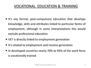 VOCATIONAL EDUCATION & TRAINING


It s
It’s any formal post‐compulsory education that develops
         formal, post compulsory
knowledge, skills and attributes linked to particular forms of
employment,
employment although in some interpretations this would
exclude professional education
VET i di tl li k d t employment generation
    is directly linked to l   t       ti
It’s related to employment and income generation
In developed countries nearly 70% to 95% of the work force
is vocationally trained

                      WWW.eLearning-SoftTech.com             5
 