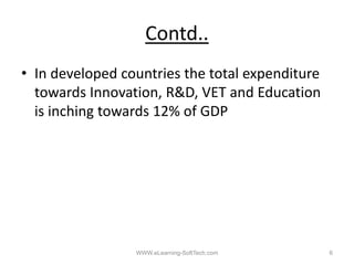 Contd..
• In developed countries the total expenditure
  towards Innovation, R&D, VET and Education
  is inching towards 12% of GDP




                 WWW.eLearning-SoftTech.com      6
 