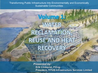DISTRICT ENERGY SHARING
Presented by:
Erik Lindquist, P.Eng.
President, TITUS Infrastructure Services Limited
Volume 1:
WATER
RECLAMATION,
REUSE AND HEAT
RECOVERY
Transforming Public Infrastructure Into Environmentally and Economically
Sustainable Communities
 