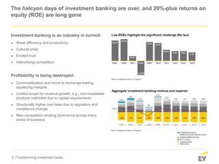 2 | Transforming investment banks
The halcyon days of investment banking are over, and 20%-plus returns on
equity (ROE) are long gone
Investment banking is an industry in turmoil:
► Weak efficiency and productivity
► Cultural crisis
► Eroded trust
► Intensifying competition
Profitability is being destroyed:
► Commoditization and move to exchange-trading
squeezing margins
► Limited scope for revenue growth, e.g., non-modelable
products restricted due to capital requirements
► Structurally higher cost base due to regulatory and
compliance change
► New competition eroding dominance across many
areas of business
Low ROEs highlight the significant challenge IBs face
Aggregate investment banking revenue and expense
 
