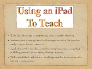 iPads allow children to kinaesthetically connect with their learning.

Immersive apps encourage hands on learning in situations that could not
easily be replicated in a classroom.

An iPad is an ‘all in one’ device- camera, microphone, video, storytelling,
publishing, personal, public, writing, drawing, recording...

With each child with a device the possibility exists that we can ensure that
learning is personalised.
 