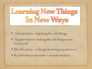Substitution- digitising the old things
Augmentation- making the old things more
functional
Modification - redesign learning experiences
Redefinition new tasks = transformation
 