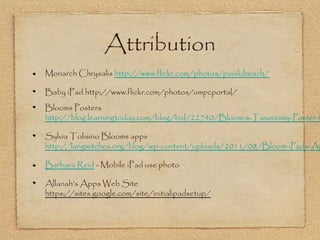 Attribution
Monarch Chrysalis http://www.flickr.com/photos/puuikibeach/

Baby iPad http://www.flickr.com/photos/umpcportal/
Blooms Posters
http://blog.learningtoday.com/blog/bid/22740/Bloom-s-Taxonomy-Poster-f

Sylvia Tolisino Blooms apps
http://langwitches.org/blog/wp-content/uploads/2011/08/Bloom-iPads-Ap

Barbara Reid - Mobile iPad use photo

Allanah’s Apps Web Site
https://sites.google.com/site/initialipadsetup/
 
