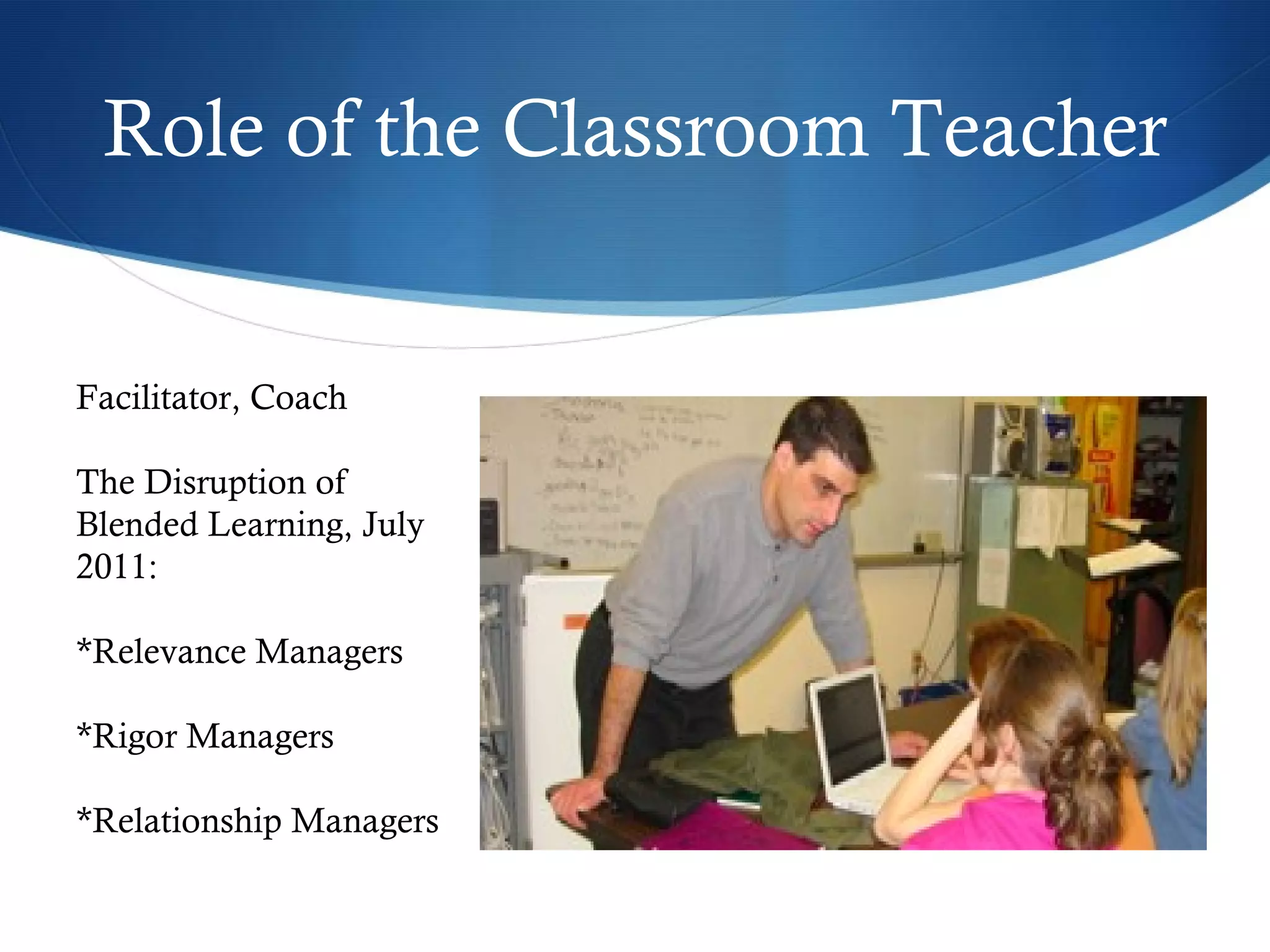 Role of the Classroom Teacher Facilitator, Coach The Disruption of Blended Learning, July 2011: *Relevance Managers *Rigor Managers *Relationship Managers 