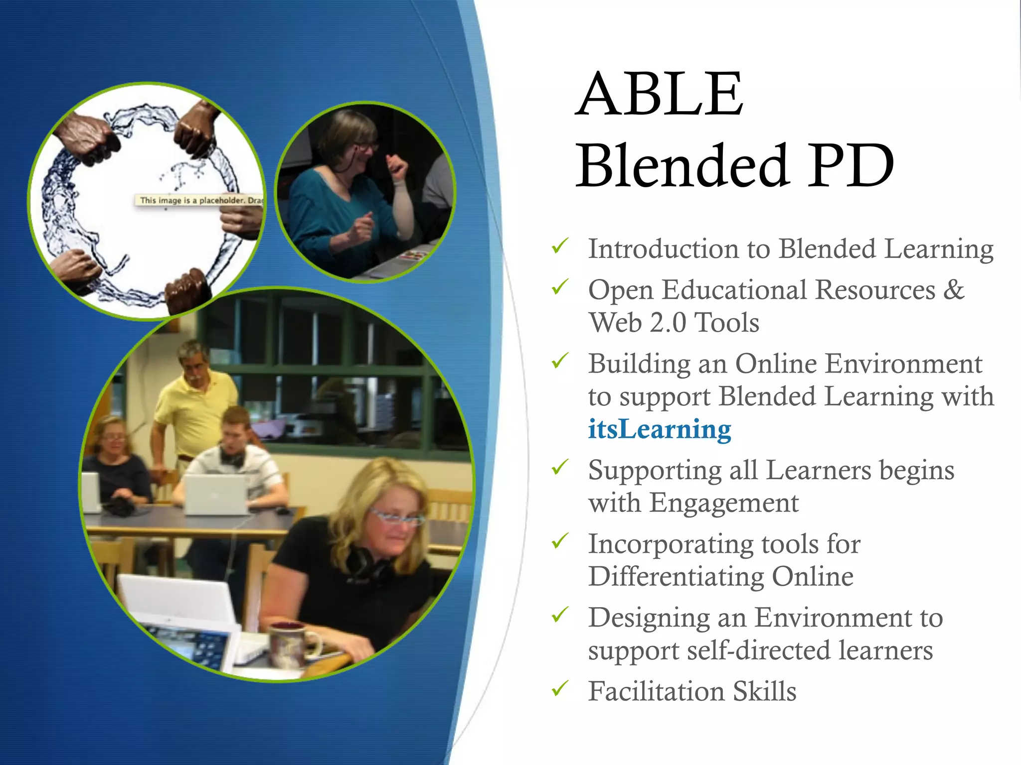 ABLE Blended PD Introduction to Blended Learning Open Educational Resources & Web 2.0 Tools Building an Online Environment to support Blended Learning with  itsLearning   Supporting all Learners begins with Engagement Incorporating tools for Differentiating Online Designing an Environment to support self-directed learners Facilitation Skills 