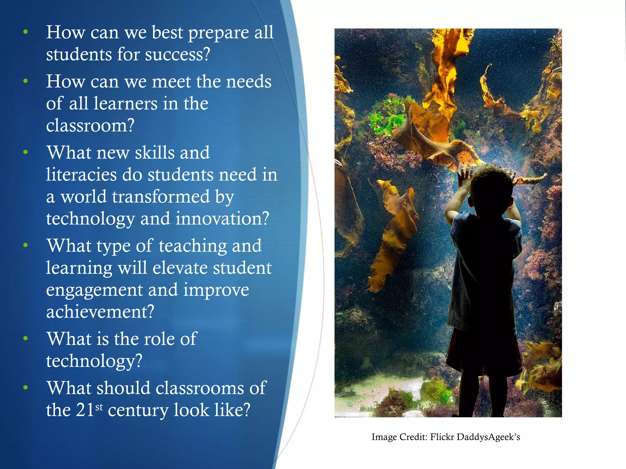 How can we best prepare all students for success? How can we meet the needs of all learners in the classroom? What new skills and literacies do students need in a world transformed by technology and innovation? What type of teaching and learning will elevate student engagement and improve achievement? What is the role of technology? What should classrooms of the 21 st  century look like? Image Credit: Flickr DaddysAgeek’s  