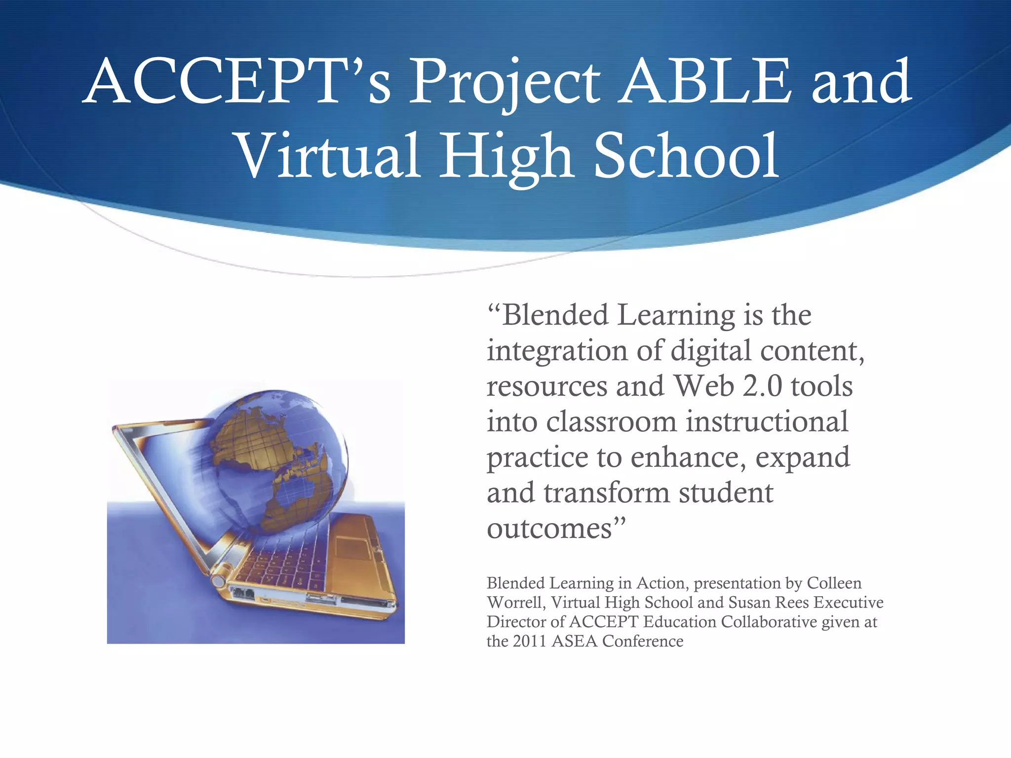 ACCEPT’s Project ABLE and  Virtual High School “ Blended Learning is the integration of digital content, resources and Web 2.0 tools into classroom instructional practice to enhance, expand and transform student outcomes” Blended Learning in Action, presentation by Colleen Worrell, Virtual High School and Susan Rees Executive Director of ACCEPT Education Collaborative given at the 2011 ASEA Conference 