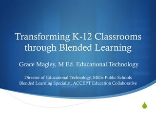 Transforming K-12 Classrooms through Blended Learning Grace Magley, M Ed. Educational Technology Director of Educational Technology, Millis Public Schools Blended Learning Specialist, ACCEPT Education Collaborative 