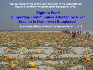 Right to Food
Supporting Communities Affected by River
Erosion in North-west Bangladesh
South-Asia Right to Food Conference June 1, 2015
Hope for million living on the edge of mighty rivers in Bangladesh.
Nazmul Chowdhury, Practical Action Bangladesh 2005.
 