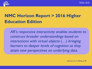TESOL 2018
NMC Horizon Report > 2016 Higher
Education Edition
Johnson et al. (2016), p.40
AR’s responsive interactivity enables students to
construct broader understandings based on
interactions with virtual objects (…) bringing
learners to deeper levels of cognition as they
attain new perspectives on underlying data.
 