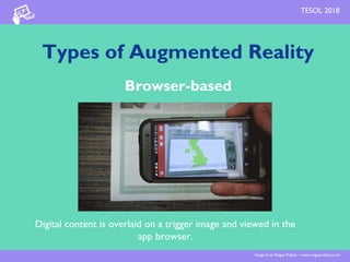 Types of Augmented Reality
Browser-based
Digital content is overlaid on a trigger image and viewed in the
app browser.
Image from Rogue Robot – www.roguerobot.co.uk
TESOL 2018
 