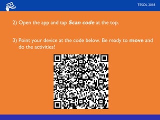 2) Open the app and tap Scan code at the top.
3) Point your device at the code below. Be ready to move and
do the activities!
TESOL 2018
 