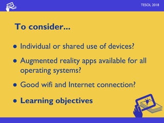 TESOL 2018
To consider...
● Individual or shared use of devices?
● Augmented reality apps available for all
operating systems?
● Good wifi and Internet connection?
● Learning objectives
 