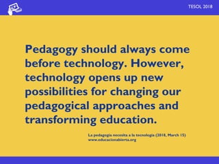TESOL 2018
Pedagogy should always come
before technology. However,
technology opens up new
possibilities for changing our
pedagogical approaches and
transforming education.
La pedagogía necesita a la tecnología (2018, March 15)
www.educacionabierta.org
 