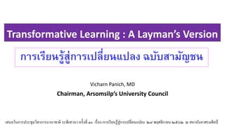 Transformative Learning : A Layman’s Version
Vicharn Panich, MD
Chairman, Arsomsilp’s University Council
การเรียนรู้สู่การเปลี่ยนแปลง ฉบับสามัญชนน
เสนอในการประชุมวิชาการนานาชาติ ระพีเสวนา ครั้งที่ ๑๐ เรื่อง การเรียนรู้สู่การเปลี่ยนแปลง ๒๘ พฤศจิกายน ๒๕๖๒ ณ สถาบันอาศรมศิลป์
 