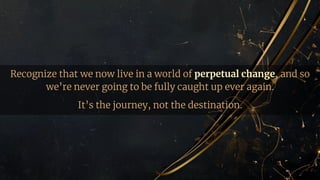 Recognize that we now live in a world of perpetual change, and so
we’re never going to be fully caught up ever again.
It’s the journey, not the destination.
 