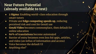 Near Future Potential
(already available to test)
● 2 Sigma: Enabling world-class education through
smart tutors
● Private and Edge computing speeds up, reducing
perceived risk and cost for GenAI use
● GenAI Video becomes commonplace, then default for
online education
● 80% of translations become automated
● Barrier of entry becomes even less for apps, articles,
and video (an inﬂux of information and access)
● Voice becomes the default UI
● Anything else?
 