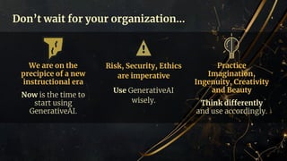 Don’t wait for your organization…
We are on the
precipice of a new
instructional era
Now is the time to
start using
GenerativeAI.
Risk, Security, Ethics
are imperative
Use GenerativeAI
wisely.
Practice
Imagination,
Ingenuity, Creativity
and Beauty
Think differently
and use accordingly.
 