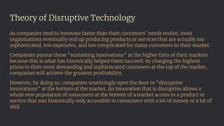 Theory of Disruptive Technology
As companies tend to innovate faster than their customers’ needs evolve, most
organizations eventually end up producing products or services that are actually too
sophisticated, too expensive, and too complicated for many customers in their market.
Companies pursue these “sustaining innovations” at the higher tiers of their markets
because this is what has historically helped them succeed: by charging the highest
prices to their most demanding and sophisticated customers at the top of the market,
companies will achieve the greatest proﬁtability.
However, by doing so, companies unwittingly open the door to “disruptive
innovations” at the bottom of the market. An innovation that is disruptive allows a
whole new population of consumers at the bottom of a market access to a product or
service that was historically only accessible to consumers with a lot of money or a lot of
skill.
 