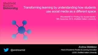Transforming learning by understanding how students
use social media as a different space
Andrew Middleton
Head ofAcademic Practice & Learning Innovation
LEAD, Sheffield Hallam University
@andrewmid
#SocMedHE15 “Finding Our Social Identity”
18th December 2015, Sheffield Hallam University
 