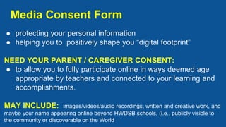 Media Consent Form
● protecting your personal information
● helping you to positively shape you “digital footprint”
NEED YOUR PARENT / CAREGIVER CONSENT:
● to allow you to fully participate online in ways deemed age
appropriate by teachers and connected to your learning and
accomplishments.
MAY INCLUDE: images/videos/audio recordings, written and creative work, and
maybe your name appearing online beyond HWDSB schools, (i.e., publicly visible to
the community or discoverable on the World
 