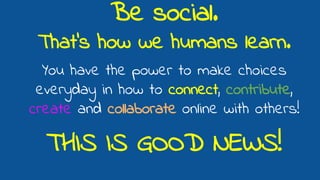 Be social.
That’s how we humans learn.
You have the power to make choices
everyday in how to connect, contribute,
create and collaborate online with others!
THIS IS GOOD NEWS!
 