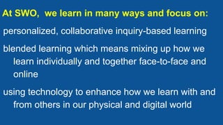 At SWO, we learn in many ways and focus on:
personalized, collaborative inquiry-based learning
blended learning which means mixing up how we
learn individually and together face-to-face and
online
using technology to enhance how we learn with and
from others in our physical and digital world
 