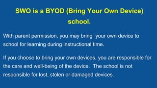 SWO is a BYOD (Bring Your Own Device)
school.
With parent permission, you may bring your own device to
school for learning during instructional time.
If you choose to bring your own devices, you are responsible for
the care and well-being of the device. The school is not
responsible for lost, stolen or damaged devices.
 