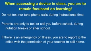 When accessing a device in class, you are to
remain focussed on learning!
Do not text nor take phone calls during instructional time.
Parents are only to text or call you before school, during
nutrition breaks or after school.
If there is an emergency or illness, you are to report to the
office with the permission of your teacher to call home.
 