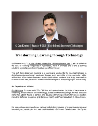 Transforming Learning through Technology
Established in 2012, Code & Pixels Interactive Technologies Pvt. Ltd. (C&P) is ranked in
the top 3 e-learning companies in Hyderabad, India. It provides end-to-end e-learning
solutions specializing in the innovative use of technology.
The shift from classroom learning to e-learning is credited to the new technologies in
digital education and smart electronic devices such as mobile phone, computer, tablet
and others. With various feature-oriented applications, students now enjoy the freedom
to learn at their own pace and understand the concepts as everything is just a click away.
An Experienced Initiator
Gopi Krishna, Founder and CEO, C&P has an impressive two decades of experience in
e-learning. He also heads the Technology, Sales and Marketing wings. He has executed
more than 25000 hours of content and developed training software for various sectors
including Defence, Insurance and Banking, Health and Pharmaceutical, K-12 and more.
He has a strong command over various tools & technologies of e-learning domain and
has designed, developed and executed hundreds of Content Development Life Cycles
 