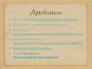 Attribution Monarch Chrysalis  http://www.flickr.com/photos/puuikibeach/ Baby iPad http://www.flickr.com/photos/umpcportal/ Blooms Posters  http://blog.learningtoday.com/blog/bid/22740/Bloom-s-Taxonomy-Poster-for-Elementary-Teachers Sylvia Tolisino Blooms apps  http://langwitches.org/blog/wp-content/uploads/2011/08/Bloom-iPads-Apps.jpg Barbara Reid  - Mobile iPad use photo Allanah ’ s Apps Web Site  https://sites.google.com/site/initialipadsetup/ 
