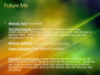 Website Tool- Future Me
Tool Description- FutureMe.org is website where you
email yourself. Fill in your email, type the letter and choose a
Deliver Date. When that deliver date approaches you will
receive your email.
Website Address- http://www.futureme.org/
Video Overview- From edShelf's website
Education Connection- Great opportunity for students to set
learning goals and/or life goals during the school year. Students
can type an email about what they would like to accomplish
during the school year and set the deliver date for the last day
of school.
 