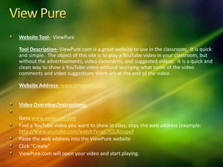 Website Tool- ViewPure
Tool Description- ViewPure.com is a great website to use in the classroom. It is quick
and simple. The object of this site is to play a YouTube video in your classroom, but
without the advertisements, video comments, and suggested videos. It is a quick and
clean way to show a YouTube video without worrying what some of the video
comments and video suggestions there are at the end of the video.
Website Address- www.viewpure.com/
Video Overview/Instructions-
Goto www.viewpure.com
Find a YouTube video you want to show in class, copy the web address (example:
http://www.youtube.com/watch?v=ajCYQL8ouqw)
Paste the web address into the ViewPure website
Click “Create”
ViewPure.com will open your video and start playing.
 
