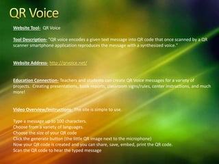 Website Tool- QR Voice
Tool Description- "QR voice encodes a given text message into QR code that once scanned by a QR
scanner smartphone application reproduces the message with a synthesized voice."
Website Address- http://qrvoice.net/
Education Connection- Teachers and students can create QR Voice messages for a variety of
projects. Creating presentations, book reports, classroom signs/rules, center instructions, and much
more!
Video Overview/Instructions- The site is simple to use.
Type a message up to 100 characters.
Choose from a variety of languages.
Choose the size of your QR code
Click the generate button (the little QR image next to the microphone)
Now your QR code is created and you can share, save, embed, print the QR code.
Scan the QR code to hear the typed message
 