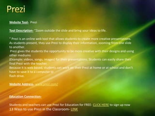Website Tool- Prezi
Tool Description- “Zoom outside the slide and bring your ideas to life.
” Prezi is an online web tool that allows students to create more creative presentations.
As students present, they use Prezi to display their information, zooming from one slide
to another.
Prezi gives the students the opportunity to be more creative with their designs and using
other mediums
(Example: videos, songs, images) for their presentations. Students can easily share their
final Prezi with the teacher.
Because it is web based, students can work on their Prezi at home or at school and don’t
have to save it to a computer or
flash drive.
Website Address- www.prezi.com/
Education Connection-
Students and teachers can use Prezi for Education for FREE- CLICK HERE to sign up now
13 Ways to use Prezi in the Classroom- LINK
 