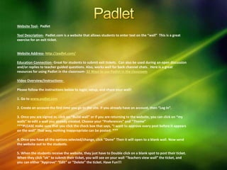 Website Tool- Padlet
Tool Description- Padlet.com is a website that allows students to enter text on the “wall” This is a great
exercise for an exit ticket.
Website Address- http://padlet.com/
Education Connection- Great for students to submit exit tickets. Can also be used during an open discussion
and/or replies to teacher guided questions. Also, works well for back channel chats. Here is a great
resources for using Padlet in the classroom- 32 Ways to use Padlet in the classroom
Video Overview/Instructions-
Please follow the instructions below to login, setup, and share your wall!
1. Go to www.padlet.com
2. Create an account the first time you go to the site. If you already have an account, then “Log In”.
3. Once you are signed in, click on “Build wall” or if you are returning to the website, you can click on “my
walls” to edit a wall you already created. Choose your “Preferences” and “Theme”
***PLEASE make sure that you click the check box that says, “I want to approve every post before it appears
on the wall” That way, nothing inappropriate can be posted. ***
4. Once you have all the options selected/change, click “Done” Then it will open to a blank wall. Now send
the website out to the students.
5. When the students receive the website, they just have to Double click on a blank spot to post their ticket.
When they click “ok” to submit their ticket, you will see on your wall “Teachers view wall” the ticket, and
you can either “Approve” “Edit” or “Delete” the ticket. Have Fun!!!
 