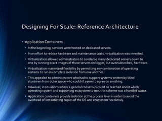 Designing For Scale: Reference Architecture
• ApplicationContainers
• In the beginning, services were hosted on dedicated servers.
• In an effort to reduce hardware and maintenance costs, virtualization was invented.
• Virtualization allowed administrators to condense many dedicated servers down to
one by running exact images of those servers on bigger, but oversubscribed, hardware.
• Virtualization maximized flexibility by permitting any combination of operating
systems to run in complete isolation from one another.
• This appealed to administrators who had to support systems written by blind
stuntmen from outer space who couldn’t seem to agree on anything.
• However, in situations where a general consensus could be reached about which
operating system and supporting ecosystem to use, this scheme was a horrible waste.
• Application containers provide isolation at the process level in order to avoid the
overhead of instantiating copies of the OS and ecosystem needlessly.
 