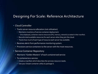 Designing For Scale: Reference Architecture
• Cloud Controller
• Tracks server resource allocation (not utilization)
• Maintains inventory of service container deployment.
• Once deployed, containers reserve resources (CPU, memory, network) as stated in their manifest.
• Records total available resources for each server when they join the cloud.
• Tracks how much of each type of resource each server has available.
• Receives alerts from performance monitoring system.
• Provisions service containers to the server with the most resources.
• ServiceContainer Repository
• Maintains “Golden Masters” of each containerized service
• To containerize a service:
• Create a manifest which describes the services resource needs.
• Use your chosen container utility to package it.
 