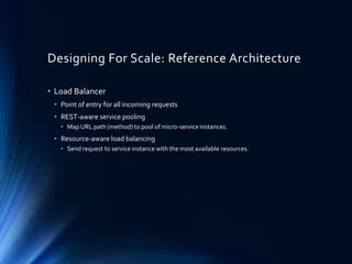 Designing For Scale: Reference Architecture
• Load Balancer
• Point of entry for all incoming requests
• REST-aware service pooling
• Map URL path (method) to pool of micro-service instances.
• Resource-aware load balancing
• Send request to service instance with the most available resources.
 