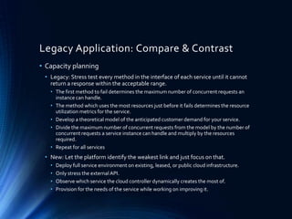 Legacy Application: Compare & Contrast
• Capacity planning
• Legacy: Stress test every method in the interface of each service until it cannot
return a response within the acceptable range.
• The first method to fail determines the maximum number of concurrent requests an
instance can handle.
• The method which uses the most resources just before it fails determines the resource
utilization metrics for the service.
• Develop a theoretical model of the anticipated customer demand for your service.
• Divide the maximum number of concurrent requests from the model by the number of
concurrent requests a service instance can handle and multiply by the resources
required.
• Repeat for all services
• New: Let the platform identify the weakest link and just focus on that.
• Deploy full service environment on existing, leased, or public cloud infrastructure.
• Only stress the externalAPI.
• Observe which service the cloud controller dynamically creates the most of.
• Provision for the needs of the service while working on improving it.
 