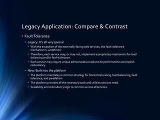 Legacy Application: Compare & Contrast
• FaultTolerance
• Legacy: It’s all very special
• With the exception of the externally-facing web services, the fault-tolerance
mechanism is undefined.
• Therefore, each service may, or may not, implement a proprietary mechanism for load
balancing and/or fault tolerance.
• Each service may require unique administrative tasks to be performed to accomplish
redundancy.
• New: Built into the platform
• The platform mandates a common strategy for horizontal scaling, load balancing, fault
tolerance, and parallelism
• The platform provides all the necessary tools and utilities services need.
• Scalability and redundancy logic is common across all services.
 