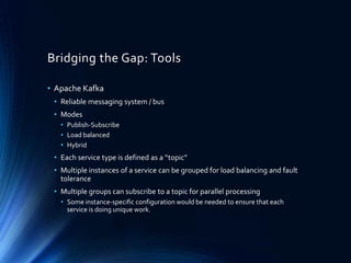 Bridging the Gap: Tools
• Apache Kafka
• Reliable messaging system / bus
• Modes
• Publish-Subscribe
• Load balanced
• Hybrid
• Each service type is defined as a “topic”
• Multiple instances of a service can be grouped for load balancing and fault
tolerance
• Multiple groups can subscribe to a topic for parallel processing
• Some instance-specific configuration would be needed to ensure that each
service is doing unique work.
 