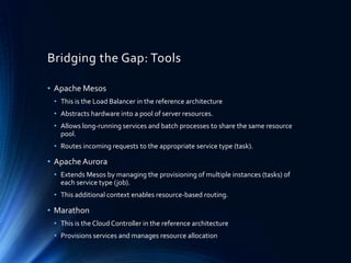 Bridging the Gap: Tools
• Apache Mesos
• This is the Load Balancer in the reference architecture
• Abstracts hardware into a pool of server resources.
• Allows long-running services and batch processes to share the same resource
pool.
• Routes incoming requests to the appropriate service type (task).
• ApacheAurora
• Extends Mesos by managing the provisioning of multiple instances (tasks) of
each service type (job).
• This additional context enables resource-based routing.
• Marathon
• This is the Cloud Controller in the reference architecture
• Provisions services and manages resource allocation
 
