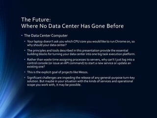 The Future:
Where No Data Center Has Gone Before
• The Data Center Computer
• Your laptop doesn’t ask you which CPU core you would like to run Chrome on, so
why should your data center?
• The principles and tools described in this presentation provide the essential
building blocks for turning your data center into one big task execution platform.
• Rather than waste time assigning processes to servers, why can’t I just log into a
control console (or issue an API command) to start a new service or update an
existing one?
• This is the explicit goal of projects like Mesos.
• Significant challenges are impeding the release of any general-purpose turn-key
solution. But maybe in your situation with the kinds of services and operational
scope you work with, it may be possible.
 